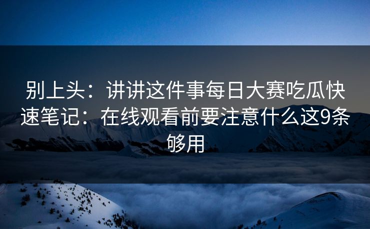 别上头：讲讲这件事每日大赛吃瓜快速笔记：在线观看前要注意什么这9条够用