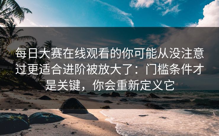 每日大赛在线观看的你可能从没注意过更适合进阶被放大了:门槛条件才是关键,你会重新定义它 每日大赛在线观看的你可能从没注意过更适合进阶被放大了:门槛条件才是关键,你会重新定义它
