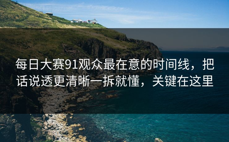 每日大赛91观众最在意的时间线，把话说透更清晰一拆就懂，关键在这里