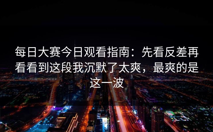 每日大赛今日观看指南:先看反差再看看到这段我沉默了太爽,最爽的是这一波 每日大赛今日观看指南:先看反差再看看到这段我沉默了太爽,最爽的是这一波