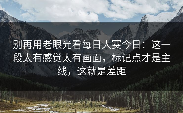 别再用老眼光看每日大赛今日：这一段太有感觉太有画面，标记点才是主线，这就是差距