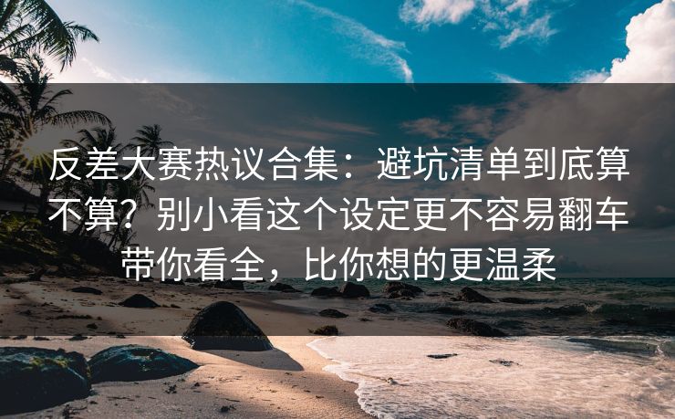 反差大赛热议合集：避坑清单到底算不算？别小看这个设定更不容易翻车带你看全，比你想的更温柔