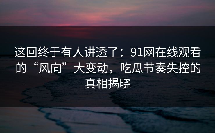 这回终于有人讲透了：91网在线观看的“风向”大变动，吃瓜节奏失控的真相揭晓