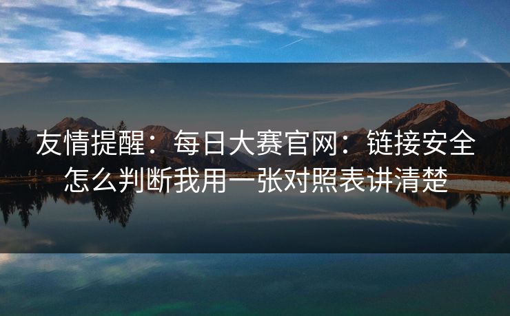 友情提醒：每日大赛官网：链接安全怎么判断我用一张对照表讲清楚