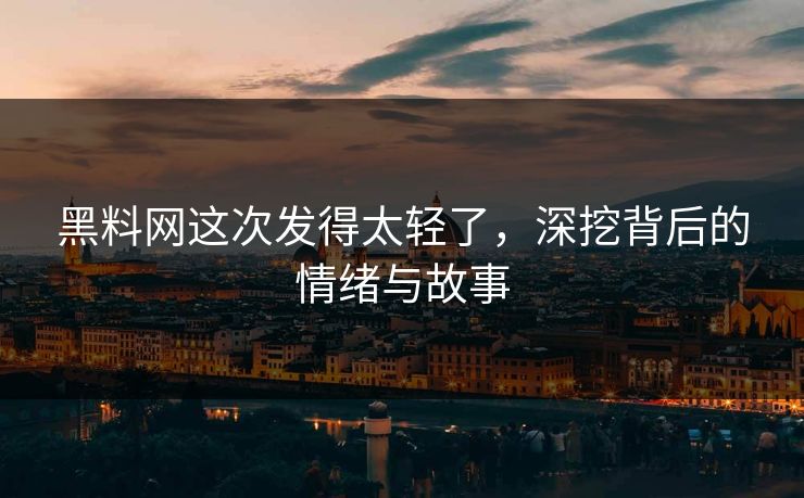 黑料网这次发得太轻了，深挖背后的情绪与故事