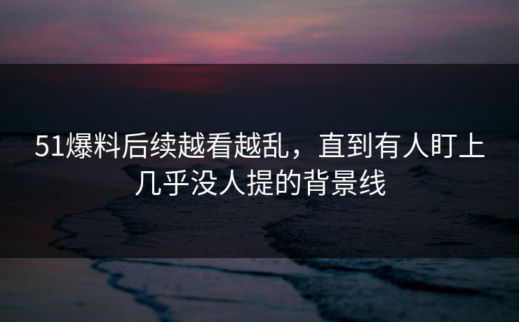 51爆料后续越看越乱，直到有人盯上几乎没人提的背景线
